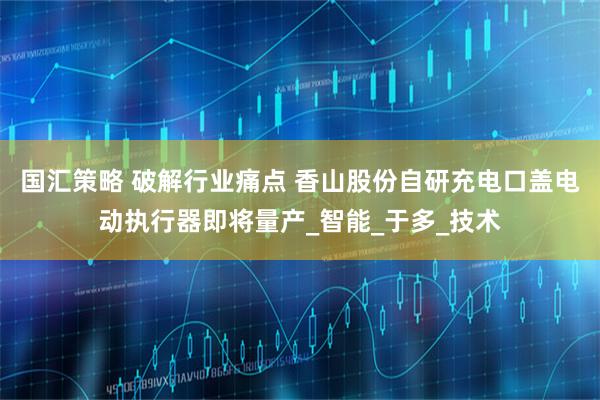 国汇策略 破解行业痛点 香山股份自研充电口盖电动执行器即将量产_智能_于多_技术