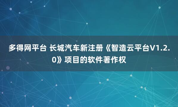 多得网平台 长城汽车新注册《智造云平台V1.2.0》项目的软件著作权