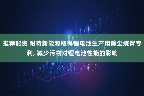 推荐配资 耐特新能源取得锂电池生产用除尘装置专利, 减少污物对锂电池性能的影响