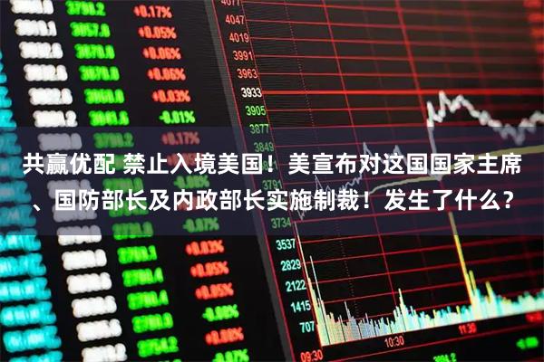 共赢优配 禁止入境美国！美宣布对这国国家主席、国防部长及内政部长实施制裁！发生了什么？