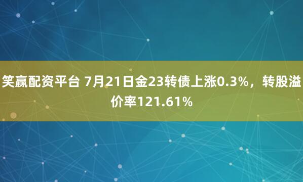 笑赢配资平台 7月21日金23转债上涨0.3%，转股溢价率121.61%