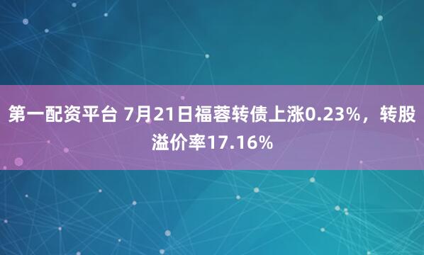 第一配资平台 7月21日福蓉转债上涨0.23%，转股溢价率17.16%