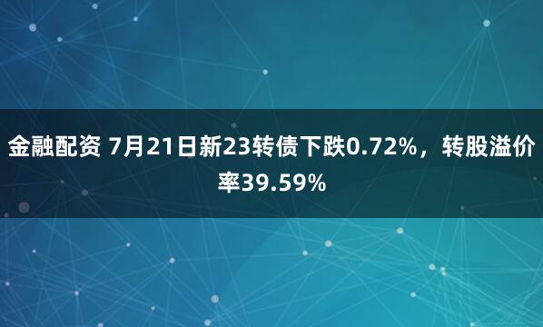 金融配资 7月21日新23转债下跌0.72%，转股溢价率39.59%