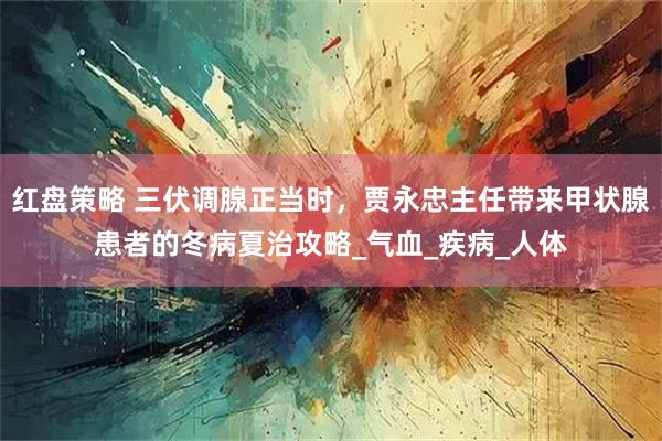 红盘策略 三伏调腺正当时，贾永忠主任带来甲状腺患者的冬病夏治攻略_气血_疾病_人体