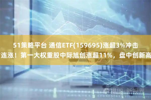 51策略平台 通信ETF(159695)涨超3%冲击7连涨！第一大权重股中际旭创涨超11%，盘中创新高！