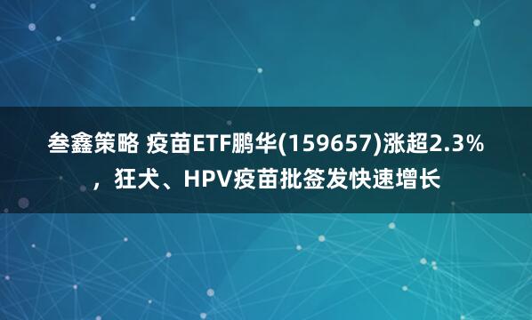 叁鑫策略 疫苗ETF鹏华(159657)涨超2.3%,狂犬、HPV疫苗批签发快速增长