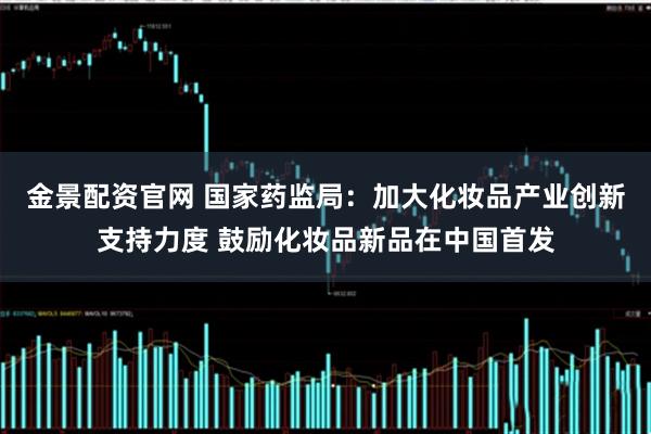 金景配资官网 国家药监局：加大化妆品产业创新支持力度 鼓励化妆品新品在中国首发