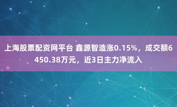 上海股票配资网平台 鑫源智造涨0.15%，成交额6450.38万元，近3日主力净流入