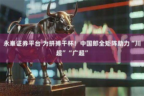 永崋证券平台 为拼搏干杯!中国郎全矩阵助力“川超”“广超”