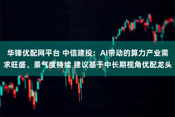 华锋优配网平台 中信建投：AI带动的算力产业需求旺盛、景气度持续 建议基于中长期视角优配龙头