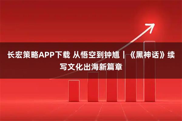 长宏策略APP下载 从悟空到钟馗|《黑神话》续写文化出海新篇章