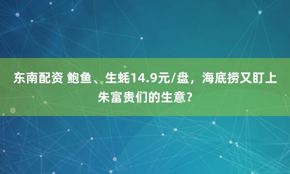 东南配资 鲍鱼、生蚝14.9元/盘，海底捞又盯上朱富贵们的生意？