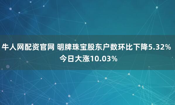 牛人网配资官网 明牌珠宝股东户数环比下降5.32%  今日大涨10.03%