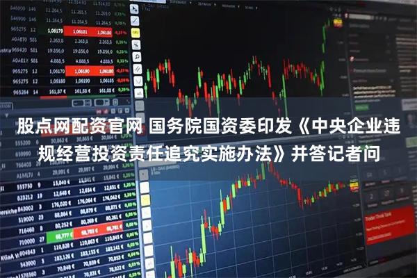 股点网配资官网 国务院国资委印发《中央企业违规经营投资责任追究实施办法》并答记者问
