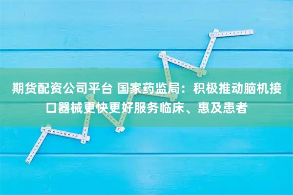 期货配资公司平台 国家药监局：积极推动脑机接口器械更快更好服务临床、惠及患者