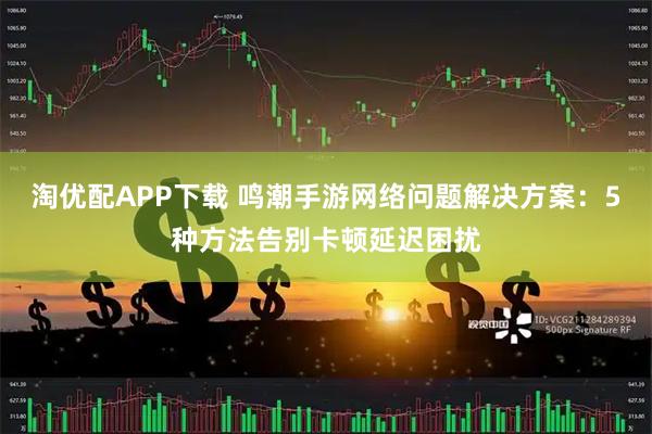 淘优配APP下载 鸣潮手游网络问题解决方案：5种方法告别卡顿延迟困扰