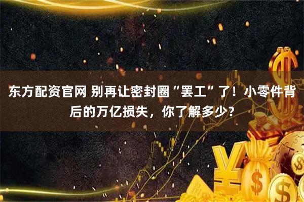 东方配资官网 别再让密封圈“罢工”了！小零件背后的万亿损失，你了解多少？