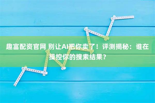 趣富配资官网 别让AI把你卖了！评测揭秘：谁在操控你的搜索结果？