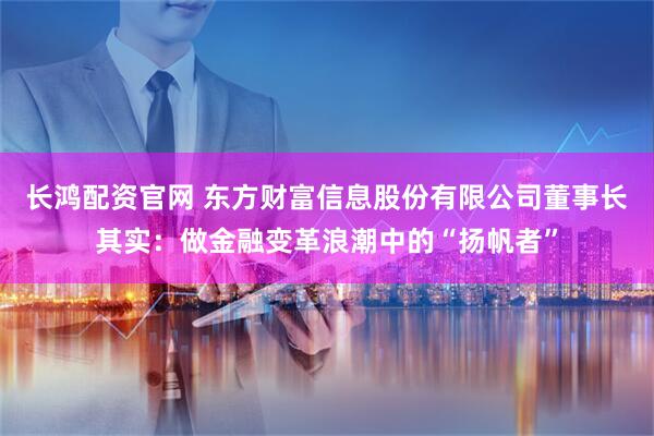 长鸿配资官网 东方财富信息股份有限公司董事长其实：做金融变革浪潮中的“扬帆者”