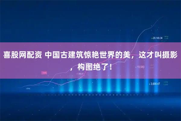 喜股网配资 中国古建筑惊艳世界的美，这才叫摄影，构图绝了！