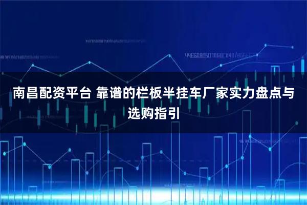 南昌配资平台 靠谱的栏板半挂车厂家实力盘点与选购指引