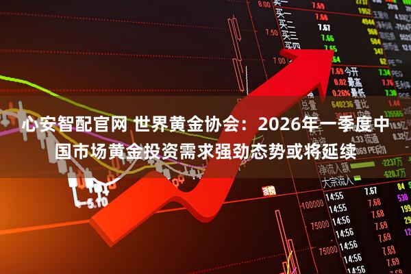 心安智配官网 世界黄金协会：2026年一季度中国市场黄金投资需求强劲态势或将延续