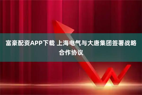 富豪配资APP下载 上海电气与大唐集团签署战略合作协议
