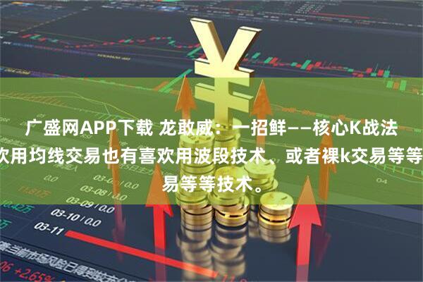 广盛网APP下载 龙敢威：一招鲜——核心K战法有喜欢用均线交易也有喜欢用波段技术、或者裸k交易等等技术。