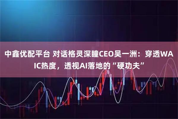 中鑫优配平台 对话格灵深瞳CEO吴一洲：穿透WAIC热度，透视AI落地的“硬功夫”