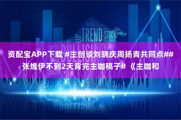 资配宝APP下载 #主创谈刘晓庆周扬青共同点##张维伊不到2天背完主咖稿子# 《主咖和