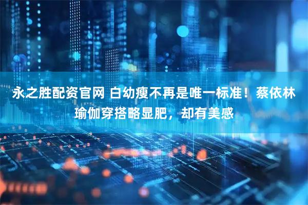 永之胜配资官网 白幼瘦不再是唯一标准！蔡依林瑜伽穿搭略显肥，却有美感