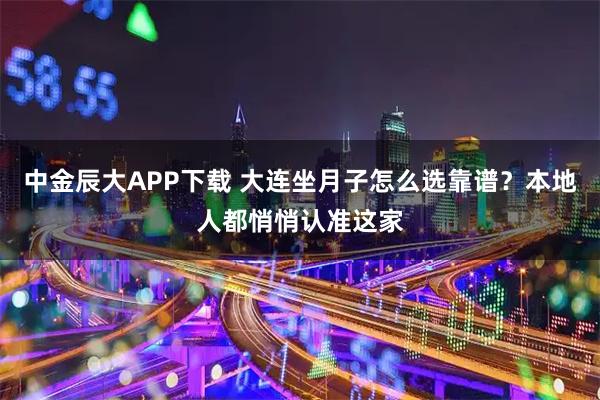 中金辰大APP下载 大连坐月子怎么选靠谱？本地人都悄悄认准这家